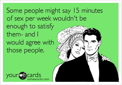 Some people might say 15 minutes of sex per week wouldn't be enough to satisfy
them- and I
would agree with
those people.