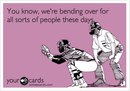 You know, we're bending over for all sorts of people these days.