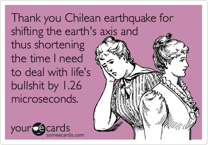 Thank you Chilean earthquake for shifting the earth's axis and
thus shortening
the time I need
to deal with life's
bullshit by 1.26
microseconds. 