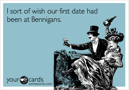I sort of wish our first date had been at Bennigans.