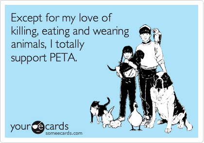 Except for my love of
killing, eating and wearing
animals, I totally
support PETA.