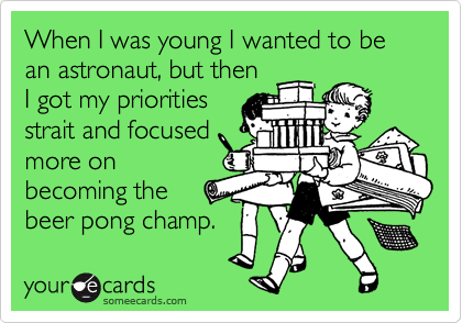When I was young I wanted to be an astronaut, but then
I got my priorities
strait and focused
more on
becoming the 
beer pong champ.