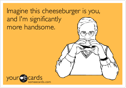 Imagine this cheeseburger is you, and I'm significantlymore handsome.