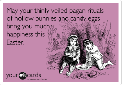 May your thinly veiled pagan rituals of hollow bunnies and candy eggs bring you much 
happiness this 
Easter.