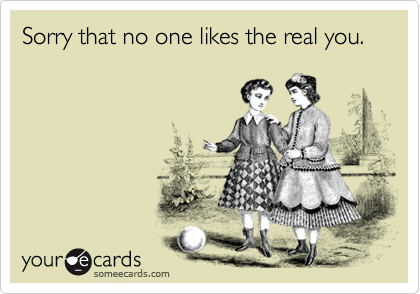 Sorry that no one likes the real you.