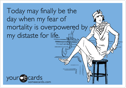 Today may finally be the
day when my fear of
mortality is overpowered by
my distaste for life.