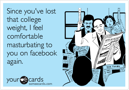 Since you've lostthat collegeweight, I feelcomfortablemasturbating toyou on facebookagain.
