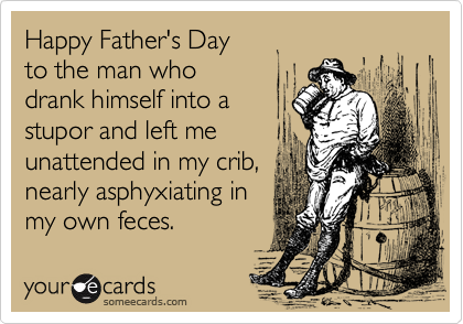 Happy Father's Day 
to the man who 
drank himself into a
stupor and left me
unattended in my crib,
nearly asphyxiating in
my own feces.