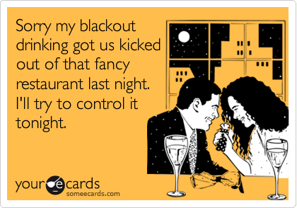 Sorry my blackout
drinking got us kicked
out of that fancy
restaurant last night. 
I'll try to control it
tonight.