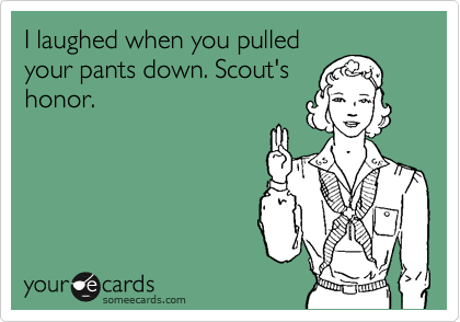 I laughed when you pulled
your pants down. Scout's
honor.