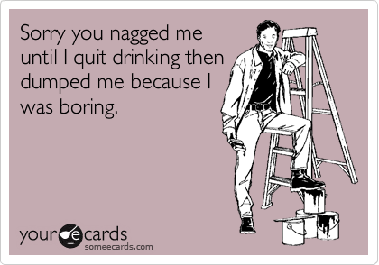 Sorry you nagged me
until I quit drinking then
dumped me because I
was boring.