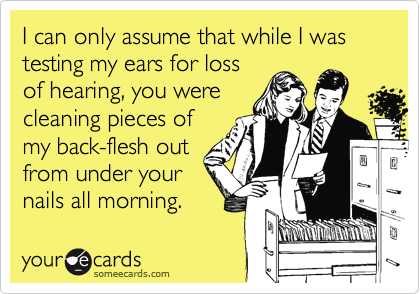 I can only assume that while I was testing my ears for lossof hearing, you werecleaning pieces ofmy back-flesh outfrom under yournails all morning.