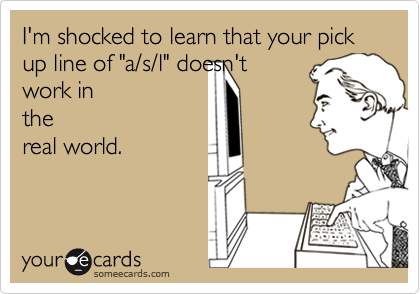 I'm shocked to learn that your pick up line of "a/s/l" doesn't
work in
the
real world.