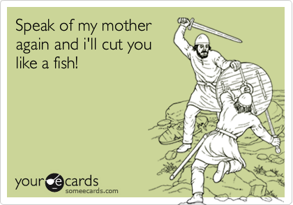 Speak of my mother
again and i'll cut you
like a fish!