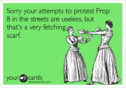 Sorry your attempts to protest Prop 8 in the streets are useless, but
that's a very fetching
scarf.