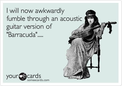 I will now awkwardly
fumble through an acoustic
guitar version of
"Barracuda".....