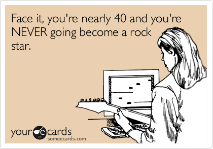 Face it, you're nearly 40 and you're NEVER going become a rock
star.