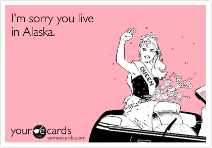 I'm sorry you live
in Alaska.