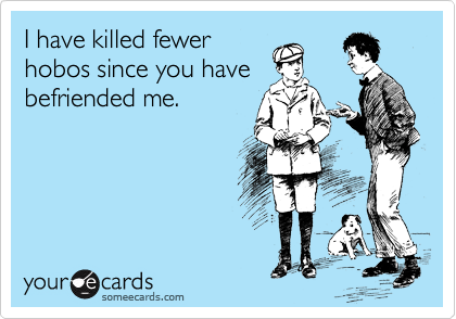I have killed fewer
hobos since you have
befriended me.