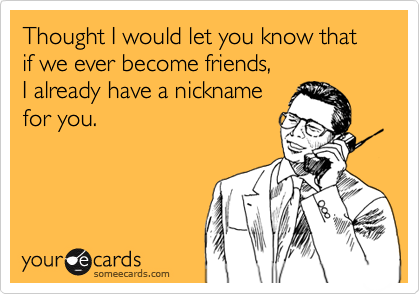 Thought I would let you know that if we ever become friends, I already have a nicknamefor you.