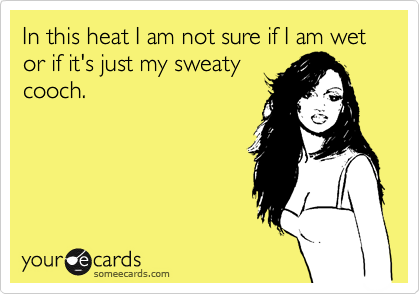 In this heat I am not sure if I am wet or if it's just my sweaty
cooch.