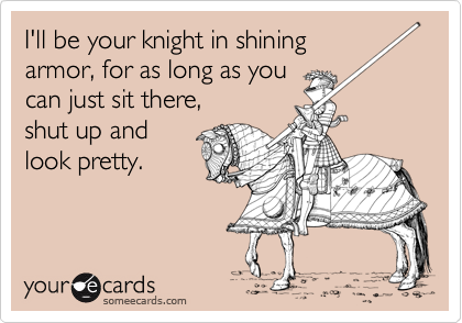 I'll be your knight in shining
armor, for as long as you
can just sit there,
shut up and
look pretty.