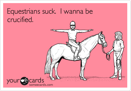 Equestrians suck.  I wanna be crucified.