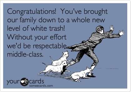 Congratulations!  You've brought our family down to a whole new level of white trash! 
Without your effort
we'd be respectable
middle-class.