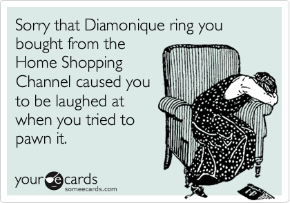 Sorry that Diamonique ring you bought from the
Home Shopping
Channel caused you
to be laughed at
when you tried to
pawn it.