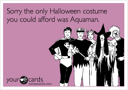 Sorry the only Halloween costume you could afford was Aquaman.