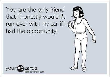 You are the only friend
that I honestly wouldn't
run over with my car if I
had the opportunity.