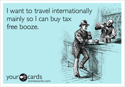 I want to travel internationally
mainly so I can buy tax
free booze.