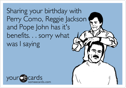 Sharing your birthday with
Perry Como, Reggie Jackson
and Pope John has it's
benefits. . . sorry what
was I saying
