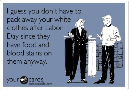 I guess you don't have to
pack away your white
clothes after Labor
Day since they
have food and
blood stains on
them anyway.
