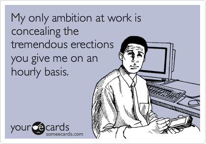 My only ambition at work is
concealing the
tremendous erections
you give me on an
hourly basis.