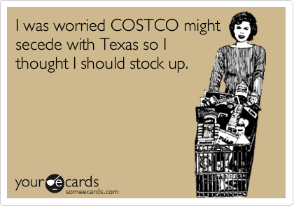 I was worried COSTCO mightsecede with Texas so Ithought I should stock up.