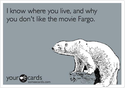 I know where you live, and why you don't like the movie Fargo.