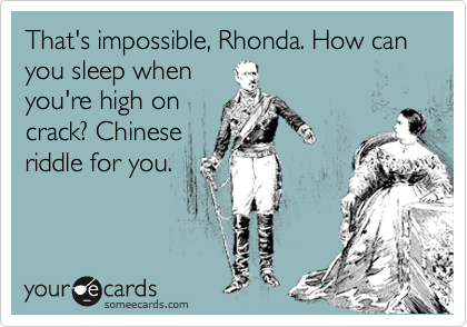 That's impossible, Rhonda. How can you sleep when 
you're high on 
crack? Chinese 
riddle for you.