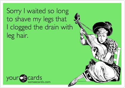 Sorry I waited so longto shave my legs thatI clogged the drain withleg hair.