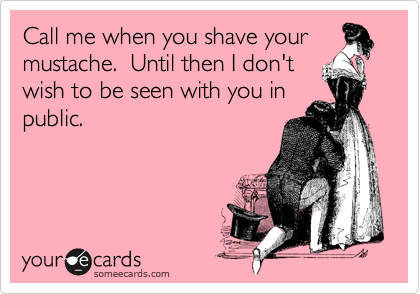Call me when you shave your
mustache.  Until then I don't
wish to be seen with you in
public.