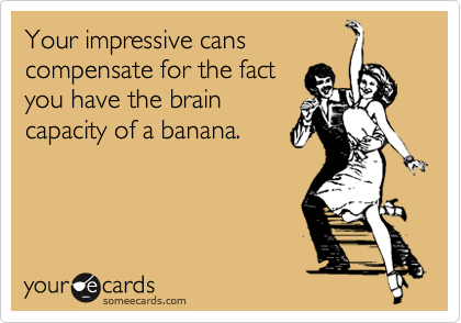 Your impressive cans compensate for the factyou have the braincapacity of a banana.