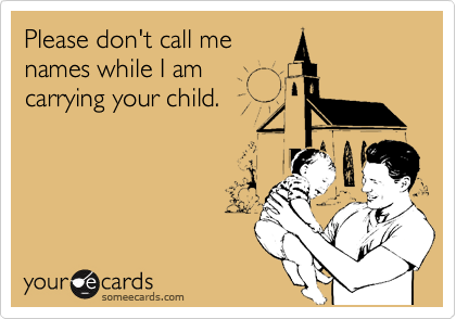 Please don't call me
names while I am
carrying your child.