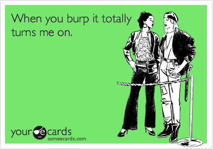 When you burp it totally
turns me on.