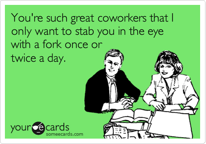 You're such great coworkers that I only want to stab you in the eye with a fork once or
twice a day.
