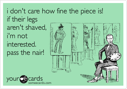 i don't care how fine the piece is! 
if their legs
aren't shaved, 
i'm not
interested.
pass the nair!