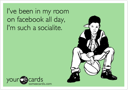 I've been in my room
on facebook all day,
I'm such a socialite.