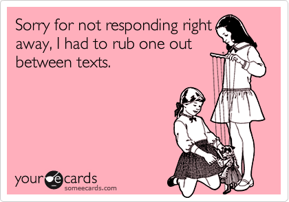 Sorry for not responding right
away, I had to rub one out
between texts.