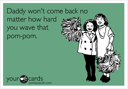 Daddy won't come back nomatter how hardyou wave thatpom-pom.