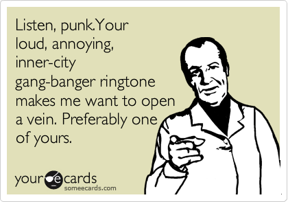 Listen, punk.Your
loud, annoying,
inner-city
gang-banger ringtone
makes me want to open 
a vein. Preferably one
of yours.