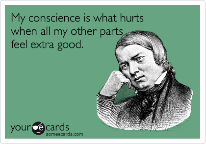 My conscience is what hurts 
when all my other parts 
feel extra good.